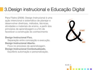 3.Design instrucional e Educação Digital
DI e ED - 3
Para Filatro (2008): Design Instrucional é uma
ação intencional e sistemático de planejar e
desenvolver diretrizes, métodos, técnicas,
atividades e materiais de ensino, a partir dos
princípios de aprendizagem e a ﬁm de
favorecer a construção do conhecimento
Design Instrucional Fixo.
Separação entre concepção e execução.
Design Instrucional Aberto.
Foco no processo de aprendizagem.
Design Instrucional Contextualizado.
Equilíbrio automação e personalização.
 