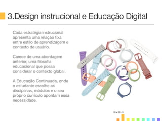 3.Design instrucional e Educação Digital
DI e ED - 3
Cada estratégia instrucional
apresenta uma relação ﬁxa
entre estilo de aprendizagem e
contexto de usuário.
Carece de uma abordagem
anterior, uma ﬁlosoﬁa
educacional que possa
considerar o contexto global.
A Educação Continuada, onde
o estudante escolhe as
disciplinas, módulos e o seu
próprio currículo apontam essa
necessidade.
 