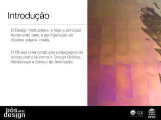 Introdução
O Design Instrucional é hoje a principal
ferramenta para a conﬁguração de
objetos educacionais.
O DI visa uma condução pedagógica de
outras práticas como o Design Gráﬁco,
Webdesign e Design de Animação.
 