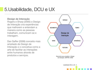 5.Usabilidade, DCU e UX
Usabilidade DCU e UX - 5
Design de Interação
Rogers e Sharp (2005) o Design
de Interação cria experiências
que melhorem e entendam a
maneira como as pessoas
trabalham, comunicam-se e
interagem.
Dan Saffer (2008) conceito mais
ampliado do Design de
Interação e o conceitua como a
arte de facilitar as interações
entre humanos através de
produtos e serviços. Elementos que compõem o Design
de Interação. (SAFFER, 2008)
 