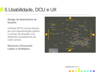 5.Usabilidade, DCU e UX
Usabilidade DCU e UX - 5
Design de Experiência do
Usuário
Cañada (2012) monta através
de uma representação gráﬁca
o campo de atuação e as
diferentes perspectivas de
cada campo.
Racional x Emocional
Lógico e Analógico.
 