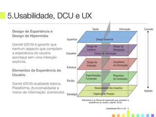 5.Usabilidade, DCU e UX
Usabilidade DCU e UX - 5
Design de Experiência e
Design de Hipermídia
Garrett (2010) é garantir que
nenhum aspecto que compõem
a experiência do usuário
aconteça sem uma intenção
explícita.
Elementos da Experiência do
Usuário
Garret (2010) dualidade básica.
Plataforma, (funcionalidade) e
meios de informação, (conteúdo).
Tarefa Informação Concreto
Abstrato
Design SensorialSuperfície
Design de
Interface
Design de Informação
Design de
Navegação
Esqueleto
Design de
Interação
Especificações
Funcionais
Requisitos
de Conteúdos
Arquitetura
da Informação
Estrutura
Necessidades dos Usuários
Objetivos do ProdutoEstratégia
Escopo
Elementos e os Planos da hipermídia que compõem a
experiência do usuário. (Garret, 2010).
 
