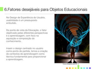 6.Fatores desejáveis para Objetos Educacionais
Fatores desejáveis para OE - 6
No Design de Experiência do Usuário,
usabilidade é um pressuposto
embutido.
Do ponto de vista da Educação, o fator
objetivado pelas diferentes perspectivas
é a aprendizagem, com foco na
aquisição e composição do
conhecimento.
Inserir o design centrado no usuário
como ponto de partida, temos a criação
de contextos de aprendizagem como
técnica fundamental para proporcionar
a aprendizagem.
 