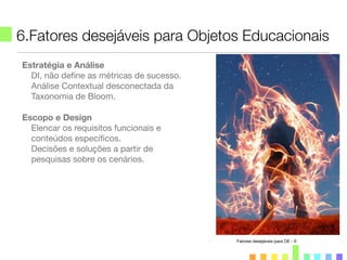 6.Fatores desejáveis para Objetos Educacionais
Estratégia e Análise
DI, não deﬁne as métricas de sucesso.
Análise Contextual desconectada da
Taxonomia de Bloom.
Escopo e Design
Elencar os requisitos funcionais e
conteúdos especíﬁcos.
Decisões e soluções a partir de
pesquisas sobre os cenários.
Fatores desejáveis para OE - 6
 