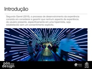 Introdução
Segundo Garret (2010), o processo de desenvolvimento da experiência
consiste em considerar e garantir que nenhum aspecto da experiência
do usuário presente, especiﬁcamente em uma hipermídia, seja
estabelecido sem um consentimento explícito.
 