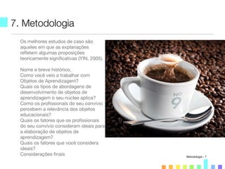 7. Metodologia
Os melhores estudos de caso são
aqueles em que as explanações
reﬂetem algumas proposições
teoricamente signiﬁcativas (YIN, 2005).
Nome e breve histórico,
Como você veio a trabalhar com
Objetos de Aprendizagem?
Quais os tipos de abordagens de
desenvolvimento de objetos de
aprendizagem o seu núcleo aplica?
Como os proﬁssionais do seu convívio
percebem a relevância dos objetos
educacionais?
Quais os fatores que os proﬁssionais
do seu convívio consideram ideais para
a elaboração de objetos de
aprendizagem?
Quais os fatores que você considera
ideais?
Considerações ﬁnais Metodologia - 7
 