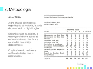 7. Metodologia
Atlas TI 5.0
A pré-análise aconteceu a
organização do material, através
da transcrição e digitalização.
Segunda etapa da análise, a
descrição analítica, todas as
entrevistas transcritas foram
estudadas com maior
detalhamento.
O aplicativo não realizou a
análise de dados para o
pesquisador.
Metodologia - 7
 