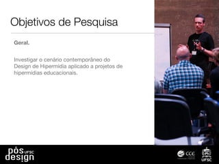 Objetivos de Pesquisa
Geral.
Investigar o cenário contemporâneo do
Design de Hipermídia aplicado a projetos de
hipermídias educacionais.
 