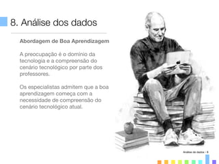 8. Análise dos dados
Abordagem de Boa Aprendizagem
A preocupação é o domínio da
tecnologia e a compreensão do
cenário tecnológico por parte dos
professores.
Os especialistas admitem que a boa
aprendizagem começa com a
necessidade de compreensão do
cenário tecnológico atual.
Análise de dados - 8
 