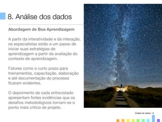 8. Análise dos dados
Abordagem de Boa Aprendizagem
A partir da interatividade e da interação,
os especialistas estão a um passo de
iniciar suas estratégias de
aprendizagem a partir da avaliação do
contexto de aprendizagem.
Fatores como o curto prazo para
treinamentos, capacitação, elaboração
e até documentação do processo
ﬁcaram evidentes.
O depoimento de cada entrevistado
apresentam fortes evidências que os
desaﬁos metodológicos tornam-se o
ponto mais crítico de projeto.
Análise de dados - 8
 