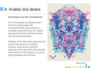 8. Análise dos dados
Abordagem de Boa Usabilidade
Em uma equipe de trabalho com
tamanha diversidade de
conhecimentos, ﬁca evidente a
situação especíﬁca que um objeto
educacional hipermidiático requer
dos seus participantes.
Projetar uma hipermídia educacional,
está longe de ser um projeto
simples, pois requer atenção
especial nos processos de interação
entre tarefa e informação, já que as
possibilidades são inﬁnitas.
Análise de dados - 8
 