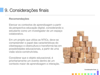 9. Considerações ﬁnais
Recomendações
Elencar os contextos de aprendizagem a partir
da perspectiva educação digital, considerando o
estudante como um investigador de um espaço
colaborativo.
Em um projeto que utiliza as NTICs, deve-se
compreender o papel das características do
ciberespaço e cibercultura e transformá-las em
possibilidades educacionais, a partir de uma
visão sócio-construtivista.
Considerar que o objeto educacional, é
prioritariamente um evento dentro de um
contexto maior de aprendizagem e interação.
Considerações ﬁnais - 9
 