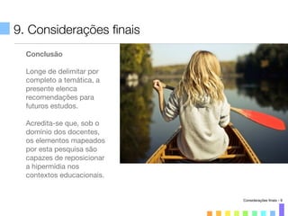 9. Considerações ﬁnais
Conclusão
Longe de delimitar por
completo a temática, a
presente elenca
recomendações para
futuros estudos.
Acredita-se que, sob o
domínio dos docentes,
os elementos mapeados
por esta pesquisa são
capazes de reposicionar
a hipermídia nos
contextos educacionais.
Considerações ﬁnais - 9
 