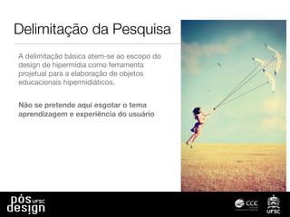 Delimitação da Pesquisa
A delimitação básica atem-se ao escopo do
design de hipermídia como ferramenta
projetual para a elaboração de objetos
educacionais hipermidiáticos.
Não se pretende aqui esgotar o tema
aprendizagem e experiência do usuário
 