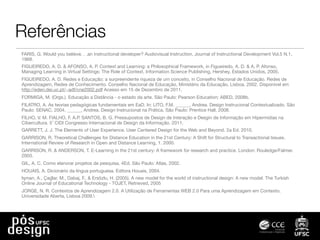 Referências
FARIS, G. Would you believe. . .an instructional developer? Audiovisual Instruction, Journal of Instructional Development Vol.5 N.1,
1968.
FIGUEIREDO, A. D. & AFONSO, A. P. Context and Learning: a Philosophical Framework, in Figueiredo, A. D. & A. P. Afonso,
Managing Learning in Virtual Settings: The Role of Context, Information Science Publishing, Hershey, Estados Unidos, 2005.
FIGUEIREDO, A. D. Redes e Educação: a surpreendente riqueza de um conceito, in Conselho Nacional de Educação. Redes de
Aprendizagem, Redes de Conhecimento. Conselho Nacional de Educação, Ministério da Educação, Lisboa, 2002. Disponível em
http://eden.dei.uc.pt/~adf/cne2002.pdf Acesso em 15 de Dezembro de 2011.
FORMIGA, M. (Orgs.). Educação a Distância - o estado da arte. São Paulo: Pearson Education; ABED, 2008b.
FILATRO, A. As teorias pedagógicas fundamentais em EaD. In: LITO, F.M. ______, Andrea. Design Instrucional Contextualizado. São
Paulo: SENAC, 2004. ______, Andrea. Design Instrucional na Prática. São Paulo: Prentice Hall, 2008.
FILHO, V. M. FIALHO, F. A.P. SANTOS, B. G. Pressupostos de Design de Interação e Desgin de Informação em Hipermídias na
Cibercultura. 5 ̊ CIDI Congresso Internacional de Design da Informação. 2011.
GARRETT, J. J. The Elements of User Experience. User Centered Design for the Web and Beyond. 2a Ed. 2010.
GARRISON, R. Theoretical Challenges for Distance Education in the 21st Century: A Shift for Structural to Transactional Issues.
International Review of Research in Open and Distance Learning, 1. 2000.
GARRISON, R. & ANDERSON, T. E-Learning in the 21st century: A framework for research and practice. London: Rouledge/Falmer.
2003.
GIL, A. C. Como elanorar projetos de pesquisa. 4Ed. São Paulo: Atlas, 2002.
HOUAIS, A. Dicionário da língua portuguesa. Editora Houais, 2004.
İşman, A., Çağlar, M., Dabaj, F., & Ersözlu, H. (2005). A new model for the world of instructional design: A new model. The Turkish
Online Journal of Educational Technology - TOJET, Retrieved, 2005
JORGE, N. R. Contextos de Aprendizagem 2.0. A Utilização de Ferramentas WEB 2.0 Para uma Aprendizagem em Contexto.
Universidade Aberta, Lisboa 2009.
 