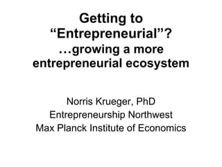 Getting to “Entrepreneurial”? … growing a more entrepreneurial ecosystem Norris Krueger, PhD Entrepreneurship Northwest Max Planck Institute of Economics 