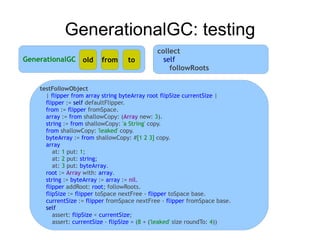 GenerationalGC: testing
                                               collect
GenerationalGC old        from      to           self
                                                   followRoots

    testFollowObject
      | flipper from array string byteArray root flipSize currentSize |
      flipper := self defaultFlipper.
      from := flipper fromSpace.
      array := from shallowCopy: (Array new: 3).
      string := from shallowCopy: 'a String' copy.
      from shallowCopy: 'leaked' copy.
      byteArray := from shallowCopy: #[1 2 3] copy.
      array
         at: 1 put: 1;
         at: 2 put: string;
         at: 3 put: byteArray.
      root := Array with: array.
      string := byteArray := array := nil.
      flipper addRoot: root; followRoots.
      flipSize := flipper toSpace nextFree - flipper toSpace base.
      currentSize := flipper fromSpace nextFree - flipper fromSpace base.
      self
         assert: flipSize < currentSize;
         assert: currentSize - flipSize = (8 + ('leaked' size roundTo: 4))
 