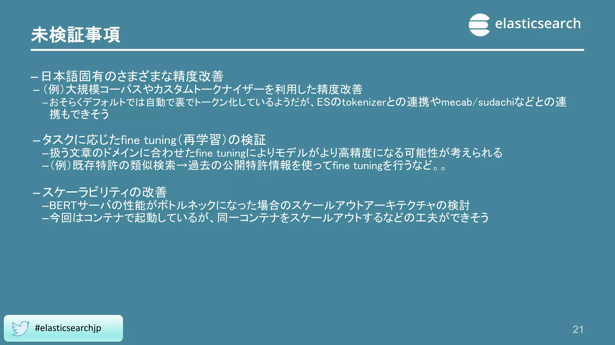 未検証事項
– 日本語固有のさまざまな精度改善
– （例）大規模コーパスやカスタムトークナイザーを利用した精度改善
–おそらくデフォルトでは自動で裏でトークン化しているようだが、ESのtokenizerとの連携やmecab/sudachiなどとの連
携もできそう
– タスクに応じたfine tuning（再学習）の検証
–扱う文章のドメインに合わせたfine tuningによりモデルがより高精度になる可能性が考えられる
–（例）既存特許の類似検索→過去の公開特許情報を使ってfine tuningを行うなど。。
– スケーラビリティの改善
–BERTサーバの性能がボトルネックになった場合のスケールアウトアーキテクチャの検討
–今回はコンテナで起動しているが、同一コンテナをスケールアウトするなどの工夫ができそう
21
#elasticsearchjp
 
