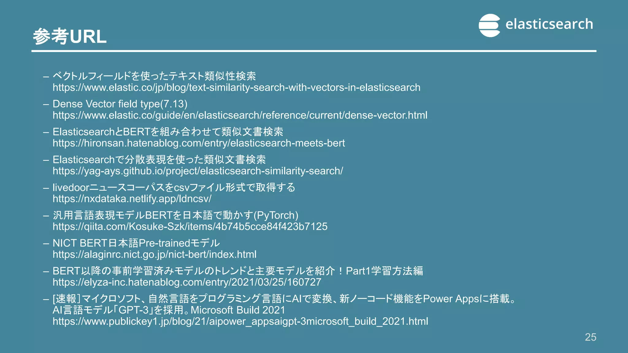 参考URL
25
– ベクトルフィールドを使ったテキスト類似性検索
https://www.elastic.co/jp/blog/text-similarity-search-with-vectors-in-elasticsearch
– Dense Vector field type(7.13)
https://www.elastic.co/guide/en/elasticsearch/reference/current/dense-vector.html
– ElasticsearchとBERTを組み合わせて類似文書検索
https://hironsan.hatenablog.com/entry/elasticsearch-meets-bert
– Elasticsearchで分散表現を使った類似文書検索
https://yag-ays.github.io/project/elasticsearch-similarity-search/
– livedoorニュースコーパスをcsvファイル形式で取得する
https://nxdataka.netlify.app/ldncsv/
– 汎用言語表現モデルBERTを日本語で動かす(PyTorch)
https://qiita.com/Kosuke-Szk/items/4b74b5cce84f423b7125
– NICT BERT日本語Pre-trainedモデル
https://alaginrc.nict.go.jp/nict-bert/index.html
– BERT以降の事前学習済みモデルのトレンドと主要モデルを紹介！Part1学習方法編
https://elyza-inc.hatenablog.com/entry/2021/03/25/160727
– [速報］マイクロソフト、自然言語をプログラミング言語にAIで変換、新ノーコード機能をPower Appsに搭載。
AI言語モデル「GPT-3」を採用。Microsoft Build 2021
https://www.publickey1.jp/blog/21/aipower_appsaigpt-3microsoft_build_2021.html
 