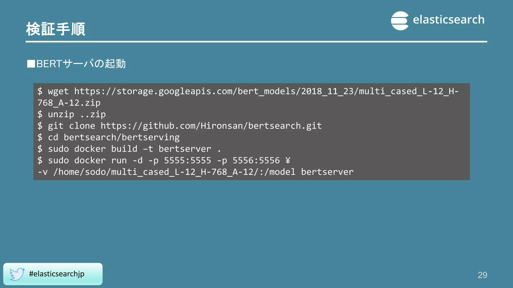 検証手順
■BERTサーバの起動
29
#elasticsearchjp
$ wget https://storage.googleapis.com/bert_models/2018_11_23/multi_cased_L-12_H-
768_A-12.zip
$ unzip ..zip
$ git clone https://github.com/Hironsan/bertsearch.git
$ cd bertsearch/bertserving
$ sudo docker build –t bertserver .
$ sudo docker run -d -p 5555:5555 -p 5556:5556 ¥
-v /home/sodo/multi_cased_L-12_H-768_A-12/:/model bertserver
 