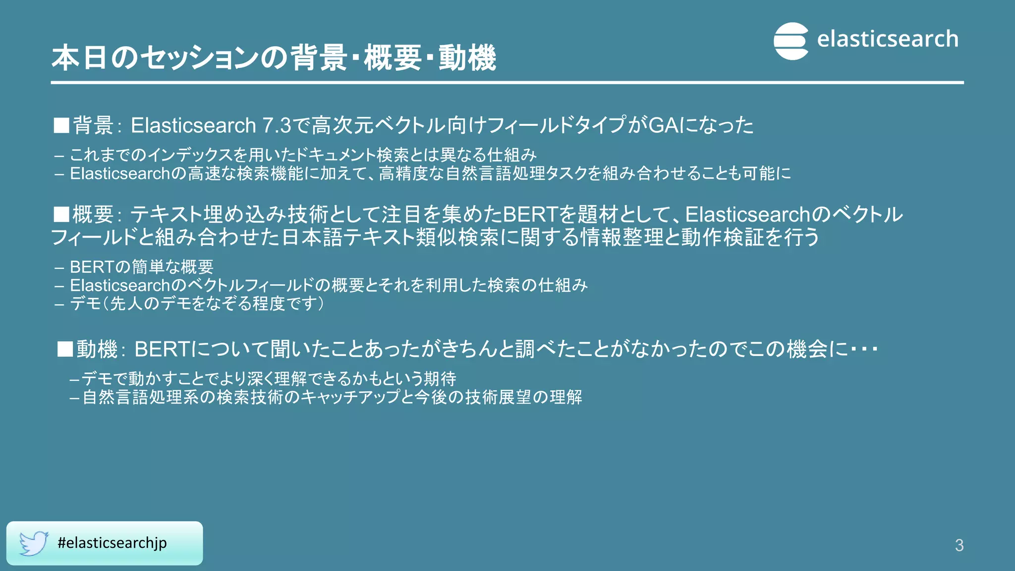 本日のセッションの背景・概要・動機
■背景： Elasticsearch 7.3で高次元ベクトル向けフィールドタイプがGAになった
– これまでのインデックスを用いたドキュメント検索とは異なる仕組み
– Elasticsearchの高速な検索機能に加えて、高精度な自然言語処理タスクを組み合わせることも可能に
■概要： テキスト埋め込み技術として注目を集めたBERTを題材として、Elasticsearchのベクトル
フィールドと組み合わせた日本語テキスト類似検索に関する情報整理と動作検証を行う
– BERTの簡単な概要
– Elasticsearchのベクトルフィールドの概要とそれを利用した検索の仕組み
– デモ（先人のデモをなぞる程度です）
■動機： BERTについて聞いたことあったがきちんと調べたことがなかったのでこの機会に・・・
–デモで動かすことでより深く理解できるかもという期待
–自然言語処理系の検索技術のキャッチアップと今後の技術展望の理解
3
#elasticsearchjp
 