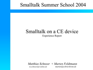 Smalltalk Summer School 2004




  Smalltalk on a CE device
                  Experience Report




   Matthias Schnoor + Marten Feldtmann
   m.schnoor@t-online.de     marten@schrievkrom.de
 