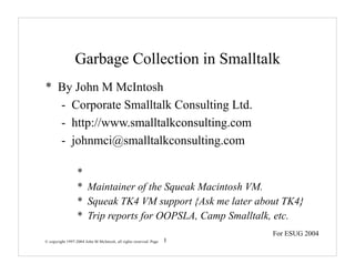 Garbage Collection in Smalltalk
* By John M McIntosh
  - Corporate Smalltalk Consulting Ltd.
  - http://www.smalltalkconsulting.com
  - johnmci@smalltalkconsulting.com

                  *
                  * Maintainer of the Squeak Macintosh VM.
                  * Squeak TK4 VM support {Ask me later about TK4}
                  * Trip reports for OOPSLA, Camp Smalltalk, etc.
                                                                       For ESUG 2004
© copyright 1997-2004 John M McIntosh, all rights reserved. Page   1
 