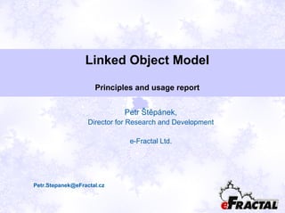 Linked Object Model
Principles and usage report
Petr Štěpánek,
Director for Research and Development
e-Fractal Ltd.
Petr.Stepanek@eFractal.cz
 
