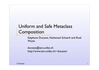 S. Ducasse 1
Uniform and Safe Metaclass
Composition
Stéphane Ducasse, Nathanael Schaerli and Roel
Wuyts
ducasse@iam.unibe.ch
http://www.iam.unibe.ch/~ducasse/
 
