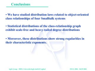 Agile Group – DIEE, Università degli studi di Cagliari ESUG 2004 – 06 09 2004
Conclusions
• We have studied distribution laws related to object-oriented
class relationships of four Smalltalk systems
• Statistical distributions of the class-relationship graph
exhibit scale-free and heavy-tailed degree distributions
• Moreover, these distributions show strong regularities in
their characteristic exponents.
 