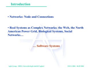 Agile Group – DIEE, Università degli studi di Cagliari ESUG 2004 – 06 09 2004
Introduction
• Networks: Node and Connections
• Real Systems as Complex Networks: the Web, the North
American Power Grid, Biological Systems, Social
Networks…
… Software Systems
 