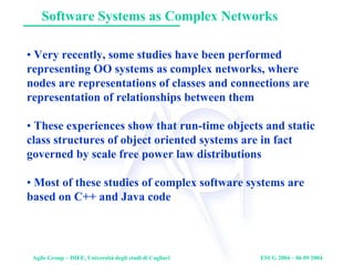 Agile Group – DIEE, Università degli studi di Cagliari ESUG 2004 – 06 09 2004
Software Systems as Complex Networks
• Very recently, some studies have been performed
representing OO systems as complex networks, where
nodes are representations of classes and connections are
representation of relationships between them
• These experiences show that run-time objects and static
class structures of object oriented systems are in fact
governed by scale free power law distributions
• Most of these studies of complex software systems are
based on C++ and Java code
 