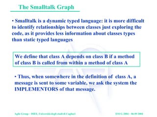 Agile Group – DIEE, Università degli studi di Cagliari ESUG 2004 – 06 09 2004
The Smalltalk Graph
• Smalltalk is a dynamic typed language: it is more difficult
to identify relationships between classes just exploring the
code, as it provides less information about classes types
than static typed languages
We define that class A depends on class B if a method
of class B is called from within a method of class A
• Thus, when somewhere in the definition of class A, a
message is sent to some variable, we ask the system the
IMPLEMENTORS of that message.
 