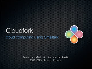 Cloudfork
cloud computing using Smalltalk




         Ernest Micklei & Jan van de Sandt
               ESUG 2009, Brest, France
 