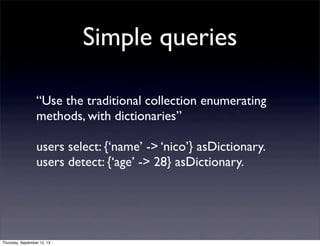 Simple queries
“Use the traditional collection enumerating
methods, with dictionaries”
users select: {‘name’ -> ‘nico’} asDictionary.
users detect: {‘age’ -> 28} asDictionary.
Thursday, September 12, 13
 