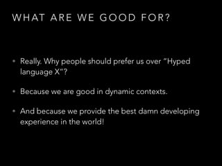 W H AT A R E W E G O O D F O R ?
• Really. Why people should prefer us over “Hyped
language X”?
• Because we are good in dynamic contexts.
• And because we provide the best damn developing
experience in the world!
 