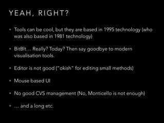 Y E A H , R I G H T ?
• Tools can be cool, but they are based in 1995 technology (who
was also based in 1981 technology)
• BitBlt… Really? Today? Then say goodbye to modern
visualisation tools.
• Editor is not good (“okish” for editing small methods)
• Mouse based UI
• No good CVS management (No, Monticello is not enough)
• … and a long etc.
 