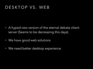 D E S K T O P V S . W E B
• A hyped new version of the eternal debate client-
server (Seems to be decreasing this days).
• We have good web solutions
• We need better desktop experience
 