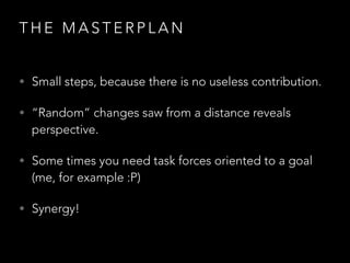T H E M A S T E R P L A N
• Small steps, because there is no useless contribution.
• “Random” changes saw from a distance reveals
perspective.
• Some times you need task forces oriented to a goal
(me, for example :P)
• Synergy!
 