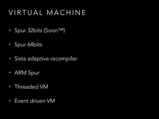 V I R T U A L M A C H I N E
• Spur 32bits (Soon™)
• Spur 64bits
• Sista adaptive recompiler
• ARM Spur
• Threaded VM
• Event driven VM
 