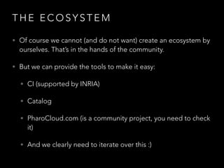 T H E E C O S Y S T E M
• Of course we cannot (and do not want) create an ecosystem by
ourselves. That’s in the hands of the community.
• But we can provide the tools to make it easy:
• CI (supported by INRIA)
• Catalog
• PharoCloud.com (is a community project, you need to check
it)
• And we clearly need to iterate over this :)
 