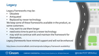 Proprietary & Confidential
Legacy
Legacy frameworks may be:
• Obsolete
• Antiquated
• Replaced by newer technology
We keep some of these frameworks available in the product, as
some customers:
• may want to use them longer
• need extra time to port to a newer technology
• may wish to continue with and maintain the framework for
themselves.
Legacy frameworks have minimal support and will not be enhanced
http://www.cincomsmalltalk.com/main/products/legacy-framework-availability/
@ArdenTCST #ESUG17COMPANY CONFIDENTIAL | ©2017 Cincom Systems, Inc. All Rights Reserved.
 