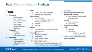 Proprietary & Confidential
Past / Present / Future - Products
@ArdenTCST #ESUG17
Text2
• Document
• Word wrapping
• Line numbers
• Paragraph numbers
• Line numbers
• Line striping
• Hidden characters
• Read-only
• Paragraph
• Direction
• Alignment
• Paragraph spacing
• Alignment
• Indent, first line
indent, padding
• Left, right, center,
justify
• Fonts
• Family, size, color, bold/italic
• Variable sizes in same line
• Adornments
• strike through
• underline, double underlines,
dashed underline, more
• overline
• Shadow
• Actions
• clicking on a text can run code, open
a web browser
• Annotations
• Annotate with text
• hover-help
• Wrap, dodge, stretch
• Cursor change property
• Bullseye, caret, crosshair, database, earth,
hand, marker, scroll, square, wait, hyperlink
• Sparklines
• Vertical alignment within lines
• Bidirectional content
• with support for embedded
direction marks
• Unicode
• font measuring
• rendering
• Images in documents
• Lists
• bulleted
• Numbered
• with international
numbering schemes
• Sparse editing history to support
large documents
COMPANY CONFIDENTIAL | ©2017 Cincom Systems, Inc. All Rights Reserved.
 