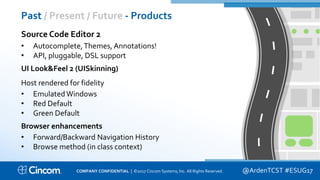 Proprietary & Confidential
Past / Present / Future - Products
@ArdenTCST #ESUG17
Source Code Editor 2
• Autocomplete,Themes, Annotations!
• API, pluggable, DSL support
UI Look&Feel 2 (UISkinning)
Host rendered for fidelity
• EmulatedWindows
• Red Default
• Green Default
Browser enhancements
• Forward/Backward Navigation History
• Browse method (in class context)
COMPANY CONFIDENTIAL | ©2017 Cincom Systems, Inc. All Rights Reserved.
 