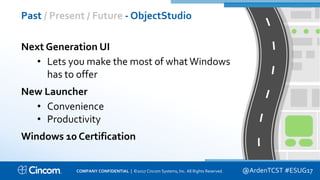 Proprietary & Confidential
Past / Present / Future - ObjectStudio
@ArdenTCST #ESUG17
Next Generation UI
• Lets you make the most of what Windows
has to offer
New Launcher
• Convenience
• Productivity
Windows 10 Certification
COMPANY CONFIDENTIAL | ©2017 Cincom Systems, Inc. All Rights Reserved.
 