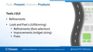 Proprietary & Confidential
Past / Present / Future - Products
@ArdenTCST #ESUG17
Tools / GUI
• Refinements
• Look and Feel 2 (UISkinning)
• Refinements (font selection)
• Improvements (widget sizing)
• Fixes
COMPANY CONFIDENTIAL | ©2017 Cincom Systems, Inc. All Rights Reserved.
 