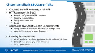 Proprietary & Confidential
Cincom Smalltalk ESUG 2017Talks
• Cincom Smalltalk Roadmap – this talk
• HTTP/2 support in SiouX
• How to configure for HTTP2 requests
• Security considerations
• Design considerations
• Demo
• AppeX and JavaScript Support Enhancements
• Using external JS library to ‘beautify’ JavaScript code
• executed by a script in a web browser
• Security Enhancements
• AEAD (Authenticated Encryption w/ Additional Data) ciphers
• Elliptic Curve Cryptography on Windows
• TLSv1.3 readiness
@ArdenTCST #ESUG17COMPANY CONFIDENTIAL | ©2017 Cincom Systems, Inc. All Rights Reserved.
 