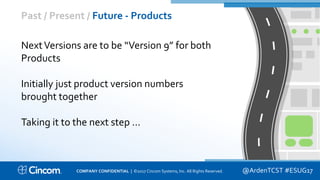 Proprietary & Confidential
Past / Present / Future - Products
@ArdenTCST #ESUG17
NextVersions are to be “Version 9” for both
Products
Initially just product version numbers
brought together
Taking it to the next step …
COMPANY CONFIDENTIAL | ©2017 Cincom Systems, Inc. All Rights Reserved.
 