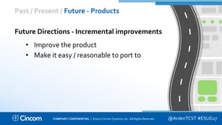 Proprietary & Confidential
Past / Present / Future - Products
@ArdenTCST #ESUG17
Future Directions - Incremental improvements
• Improve the product
• Make it easy / reasonable to port to
COMPANY CONFIDENTIAL | ©2017 Cincom Systems, Inc. All Rights Reserved.
 
