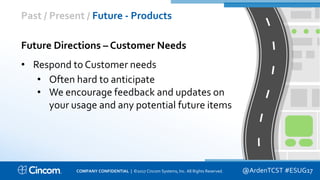 Proprietary & Confidential
Past / Present / Future - Products
@ArdenTCST #ESUG17
Future Directions – Customer Needs
• Respond to Customer needs
• Often hard to anticipate
• We encourage feedback and updates on
your usage and any potential future items
COMPANY CONFIDENTIAL | ©2017 Cincom Systems, Inc. All Rights Reserved.
 